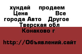 хундай 78 продаем › Цена ­ 650 000 - Все города Авто » Другое   . Тверская обл.,Конаково г.